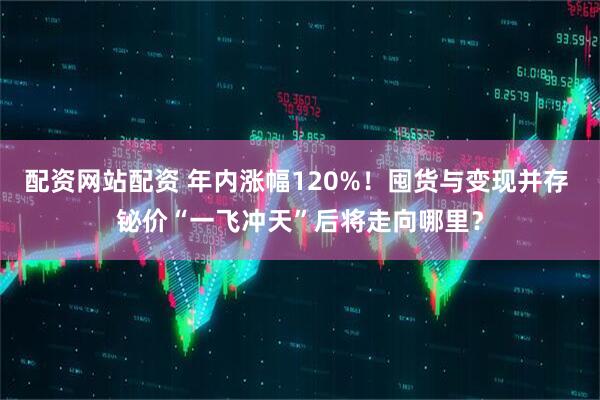 配资网站配资 年内涨幅120%！囤货与变现并存 铋价“一飞冲天”后将走向哪里？