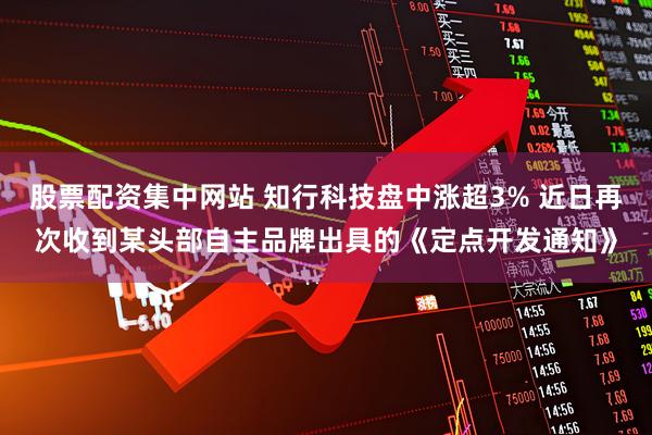 股票配资集中网站 知行科技盘中涨超3% 近日再次收到某头部自主品牌出具的《定点开发通知》