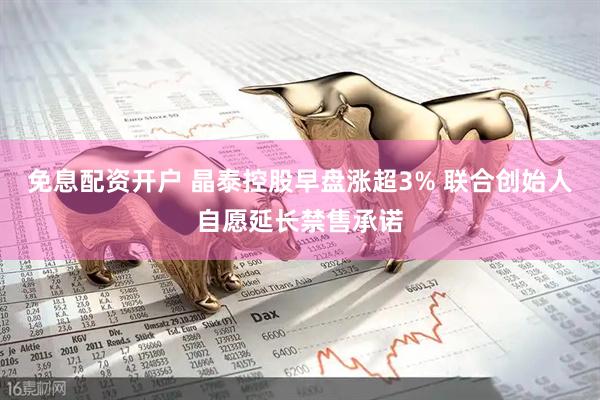 免息配资开户 晶泰控股早盘涨超3% 联合创始人自愿延长禁售承诺