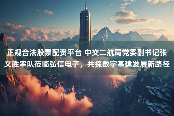 正规合法股票配资平台 中交二航局党委副书记张文胜率队莅临弘信电子，共探数字基建发展新路径
