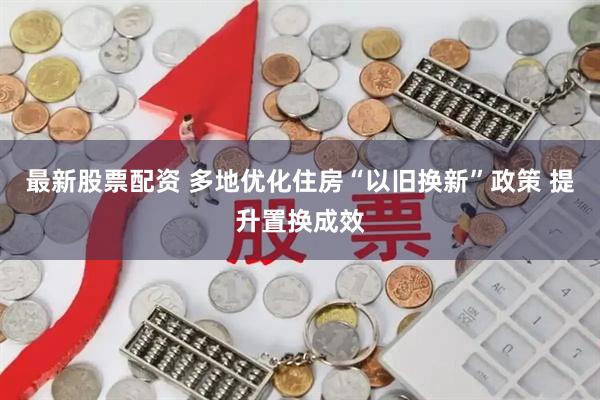最新股票配资 多地优化住房“以旧换新”政策 提升置换成效