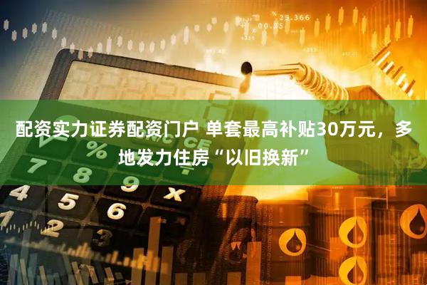 配资实力证券配资门户 单套最高补贴30万元，多地发力住房“以旧换新”