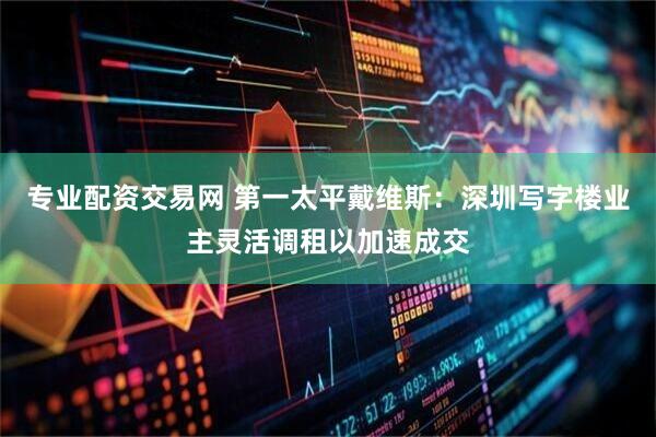 专业配资交易网 第一太平戴维斯：深圳写字楼业主灵活调租以加速成交