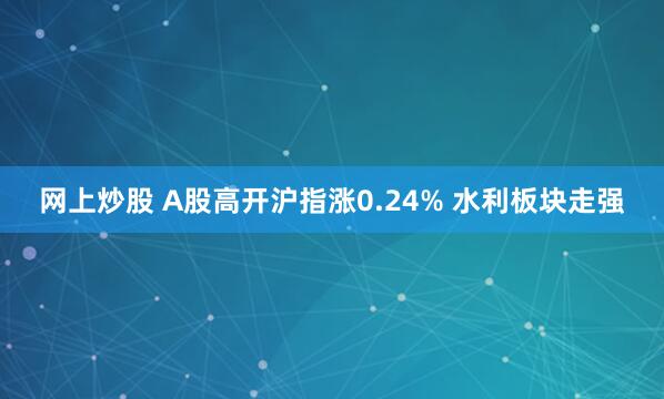 网上炒股 A股高开沪指涨0.24% 水利板块走强