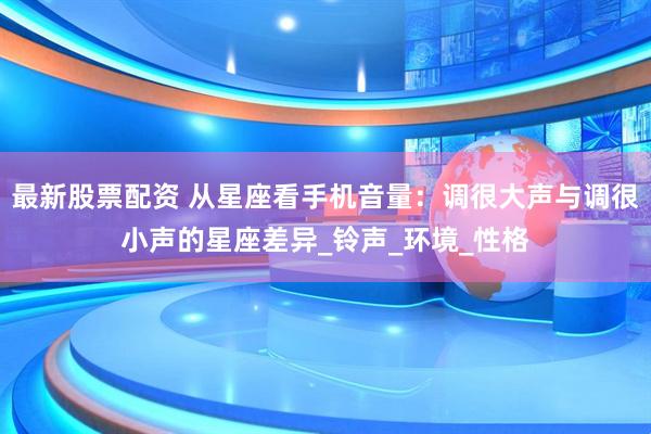 最新股票配资 从星座看手机音量：调很大声与调很小声的星座差异_铃声_环境_性格
