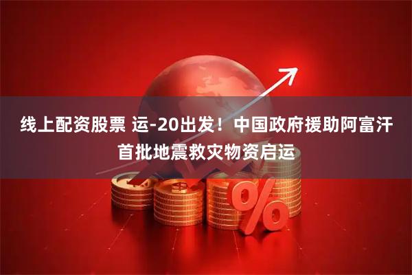 线上配资股票 运-20出发！中国政府援助阿富汗首批地震救灾物资启运