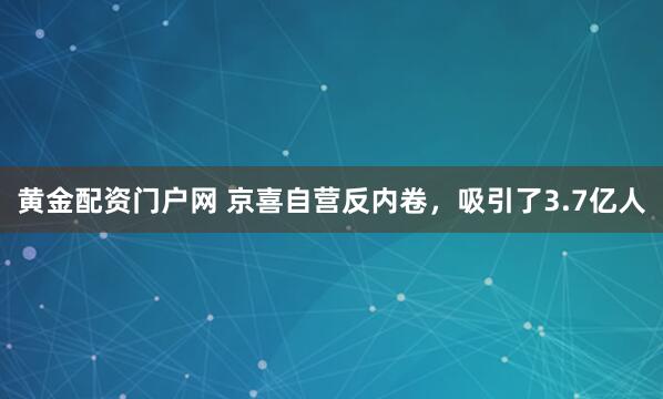黄金配资门户网 京喜自营反内卷，吸引了3.7亿人