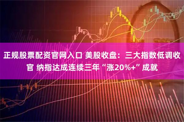 正规股票配资官网入口 美股收盘：三大指数低调收官 纳指达成连续三年“涨20%+”成就